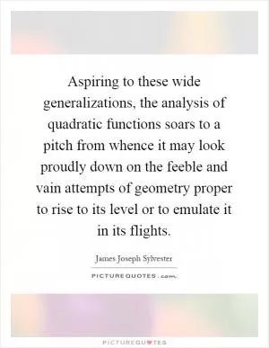Aspiring to these wide generalizations, the analysis of quadratic functions soars to a pitch from whence it may look proudly down on the feeble and vain attempts of geometry proper to rise to its level or to emulate it in its flights Picture Quote #1