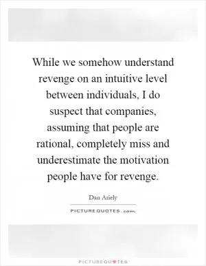 While we somehow understand revenge on an intuitive level between individuals, I do suspect that companies, assuming that people are rational, completely miss and underestimate the motivation people have for revenge Picture Quote #1