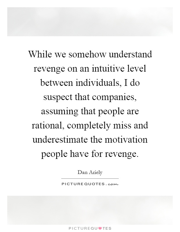 While we somehow understand revenge on an intuitive level between individuals, I do suspect that companies, assuming that people are rational, completely miss and underestimate the motivation people have for revenge Picture Quote #1