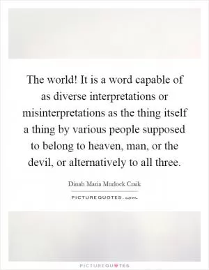 The world! It is a word capable of as diverse interpretations or misinterpretations as the thing itself a thing by various people supposed to belong to heaven, man, or the devil, or alternatively to all three Picture Quote #1