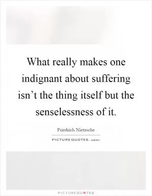 What really makes one indignant about suffering isn’t the thing itself but the senselessness of it Picture Quote #1