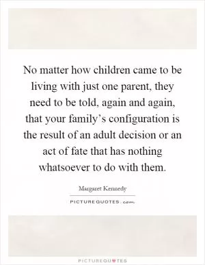 No matter how children came to be living with just one parent, they need to be told, again and again, that your family’s configuration is the result of an adult decision or an act of fate that has nothing whatsoever to do with them Picture Quote #1