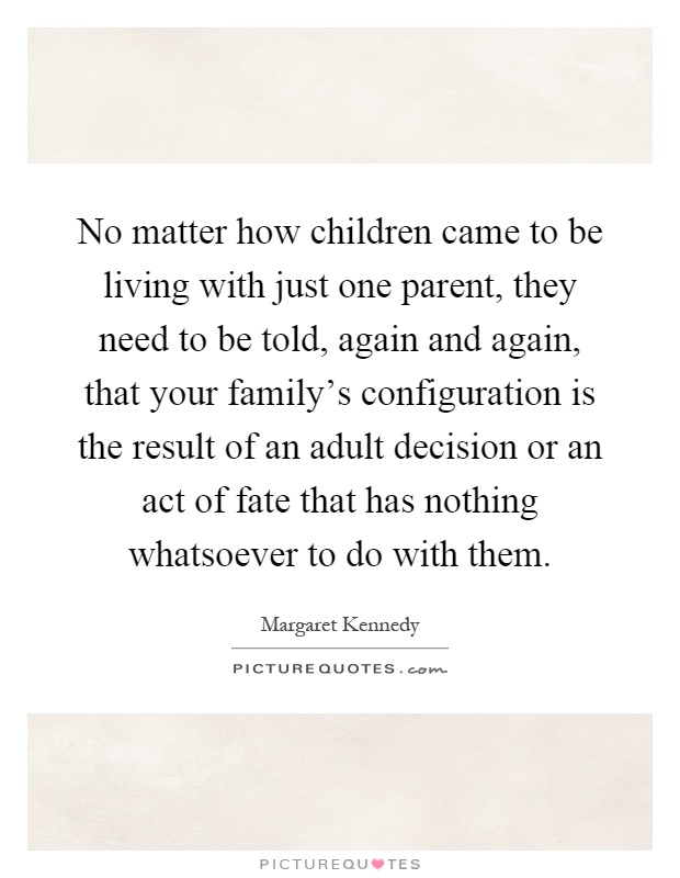 No matter how children came to be living with just one parent, they need to be told, again and again, that your family's configuration is the result of an adult decision or an act of fate that has nothing whatsoever to do with them Picture Quote #1