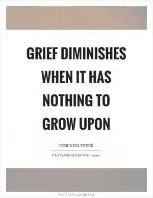 Grief diminishes when it has nothing to grow upon Picture Quote #1