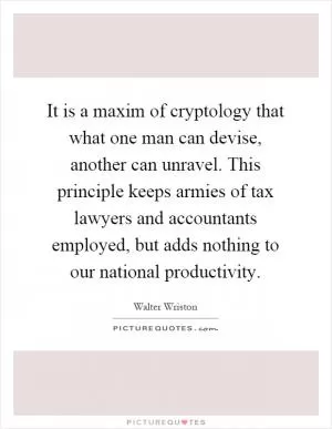 It is a maxim of cryptology that what one man can devise, another can unravel. This principle keeps armies of tax lawyers and accountants employed, but adds nothing to our national productivity Picture Quote #1