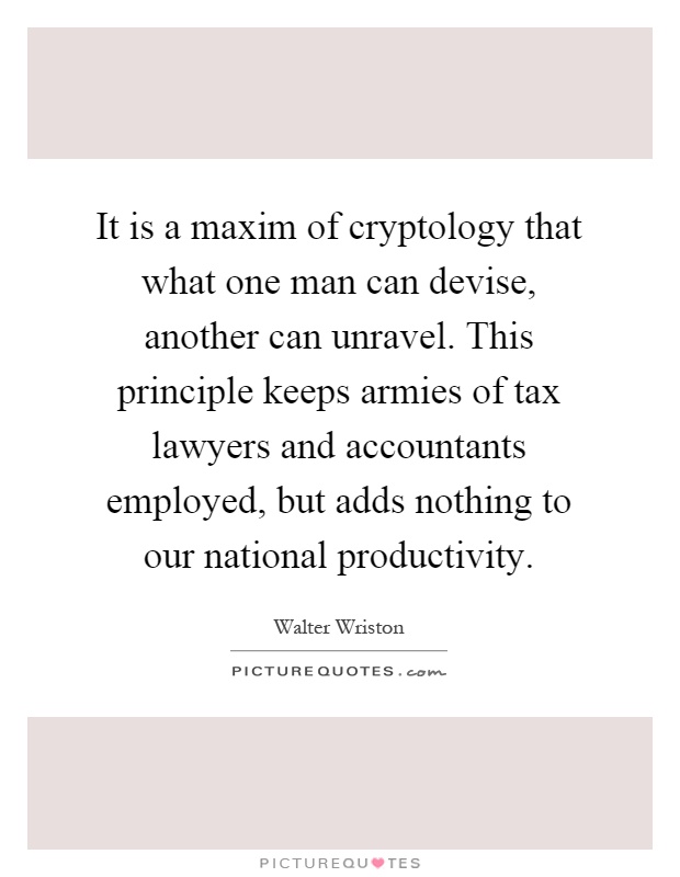 It is a maxim of cryptology that what one man can devise, another can unravel. This principle keeps armies of tax lawyers and accountants employed, but adds nothing to our national productivity Picture Quote #1