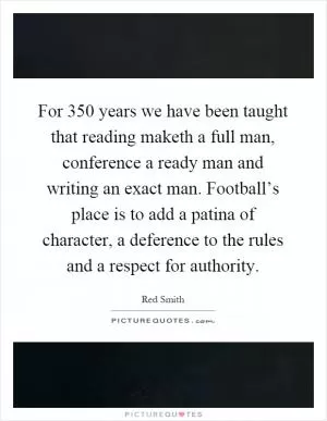For 350 years we have been taught that reading maketh a full man, conference a ready man and writing an exact man. Football’s place is to add a patina of character, a deference to the rules and a respect for authority Picture Quote #1