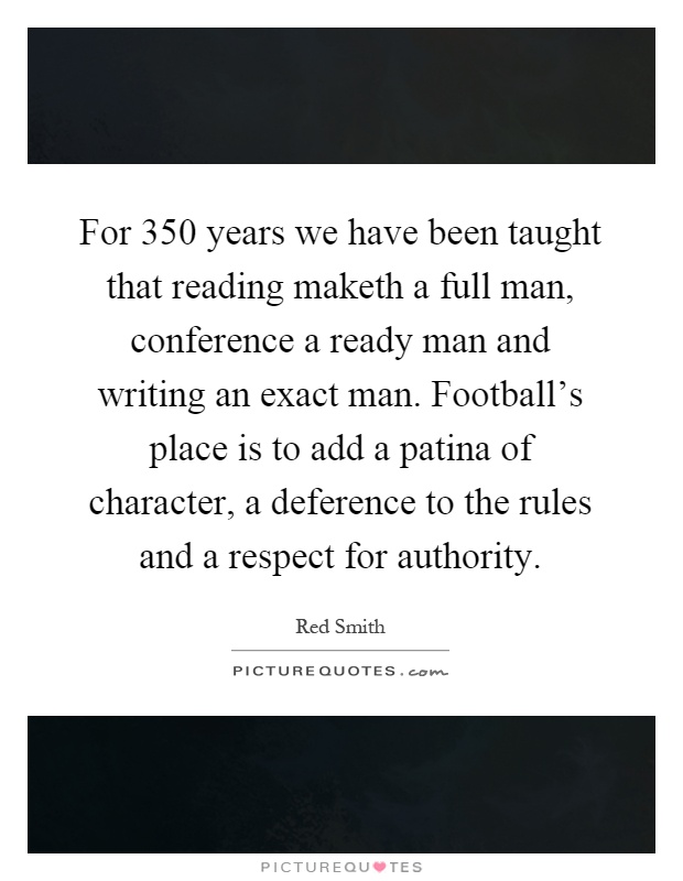 For 350 years we have been taught that reading maketh a full man, conference a ready man and writing an exact man. Football's place is to add a patina of character, a deference to the rules and a respect for authority Picture Quote #1