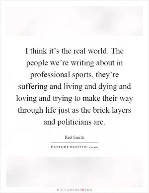 I think it’s the real world. The people we’re writing about in professional sports, they’re suffering and living and dying and loving and trying to make their way through life just as the brick layers and politicians are Picture Quote #1