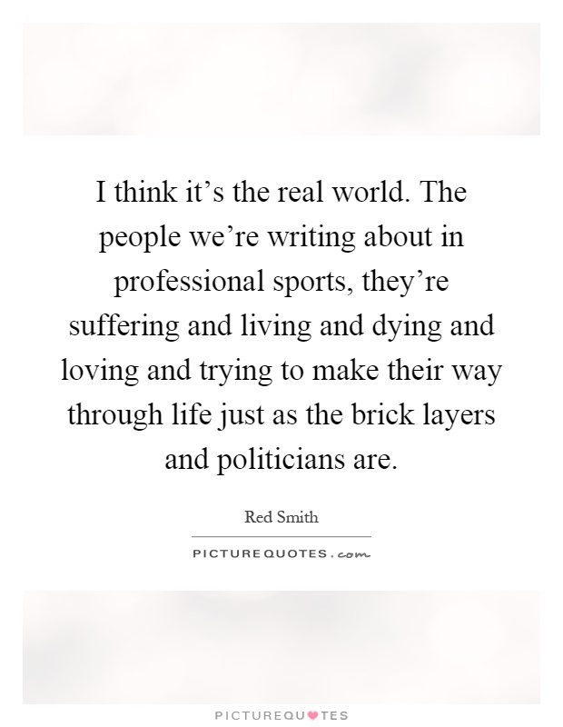 I think it's the real world. The people we're writing about in professional sports, they're suffering and living and dying and loving and trying to make their way through life just as the brick layers and politicians are Picture Quote #1