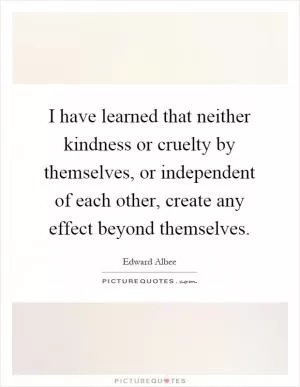 I have learned that neither kindness or cruelty by themselves, or independent of each other, create any effect beyond themselves Picture Quote #1