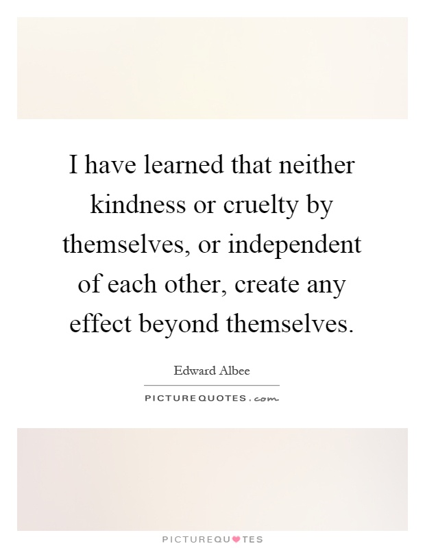 I have learned that neither kindness or cruelty by themselves, or independent of each other, create any effect beyond themselves Picture Quote #1