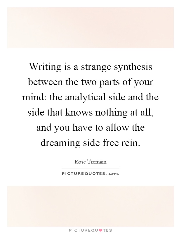 Writing is a strange synthesis between the two parts of your mind: the analytical side and the side that knows nothing at all, and you have to allow the dreaming side free rein Picture Quote #1