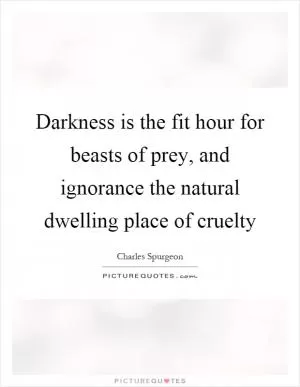 Darkness is the fit hour for beasts of prey, and ignorance the natural dwelling place of cruelty Picture Quote #1
