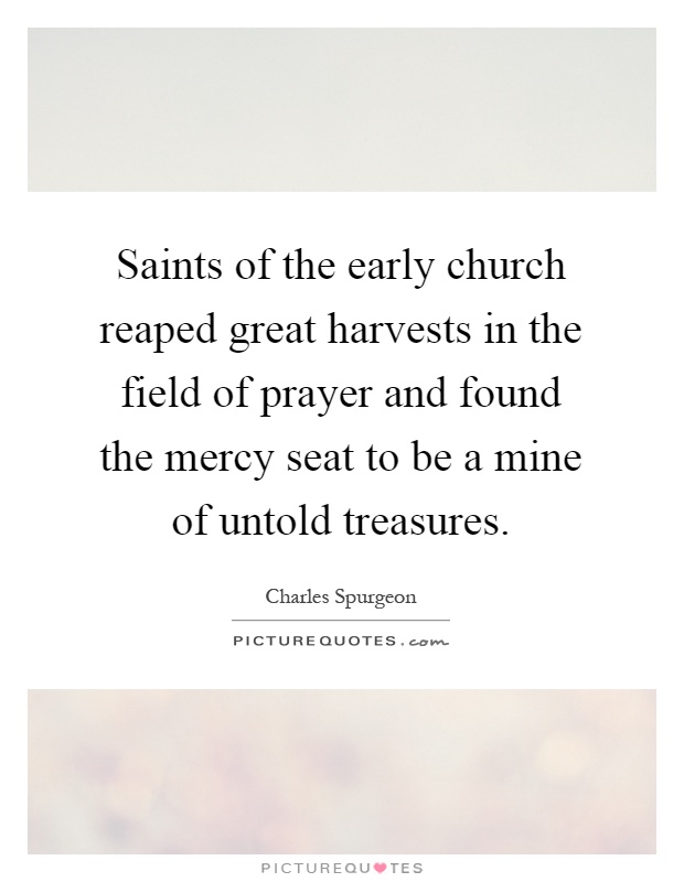 Saints of the early church reaped great harvests in the field of prayer and found the mercy seat to be a mine of untold treasures Picture Quote #1