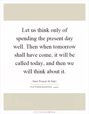 Let us think only of spending the present day well. Then when tomorrow shall have come, it will be called today, and then we will think about it Picture Quote #1