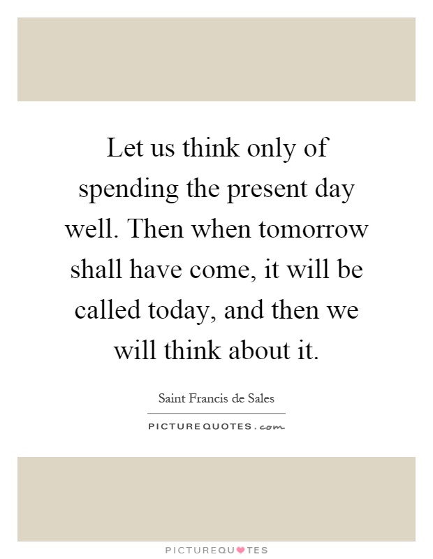 Let us think only of spending the present day well. Then when tomorrow shall have come, it will be called today, and then we will think about it Picture Quote #1