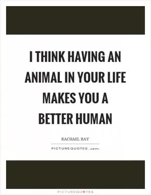 I think having an animal in your life makes you a better human Picture Quote #1