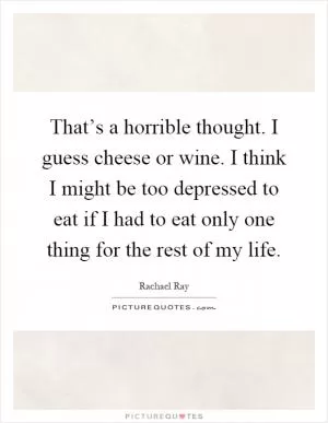 That’s a horrible thought. I guess cheese or wine. I think I might be too depressed to eat if I had to eat only one thing for the rest of my life Picture Quote #1