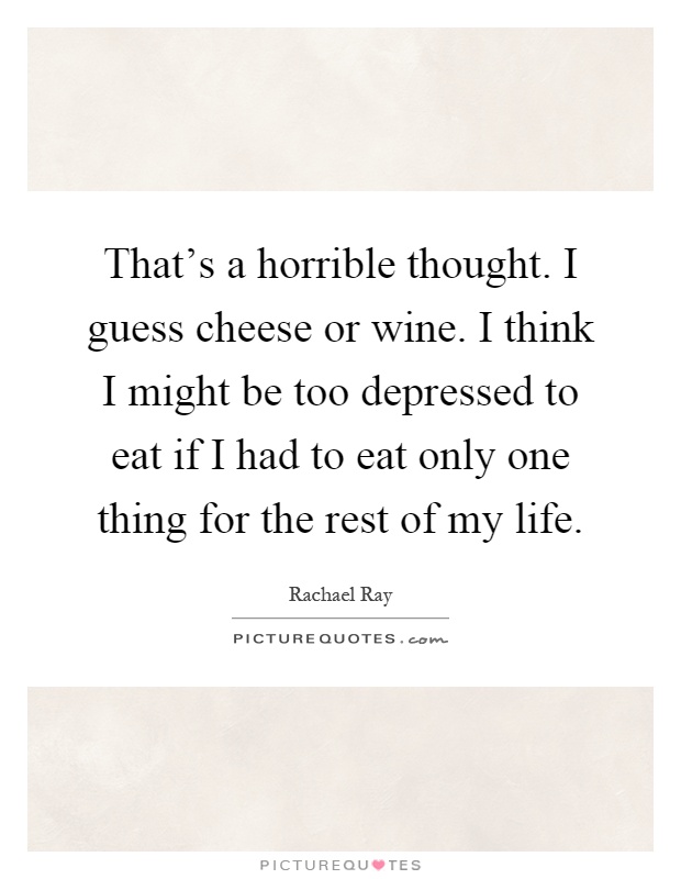 That's a horrible thought. I guess cheese or wine. I think I might be too depressed to eat if I had to eat only one thing for the rest of my life Picture Quote #1