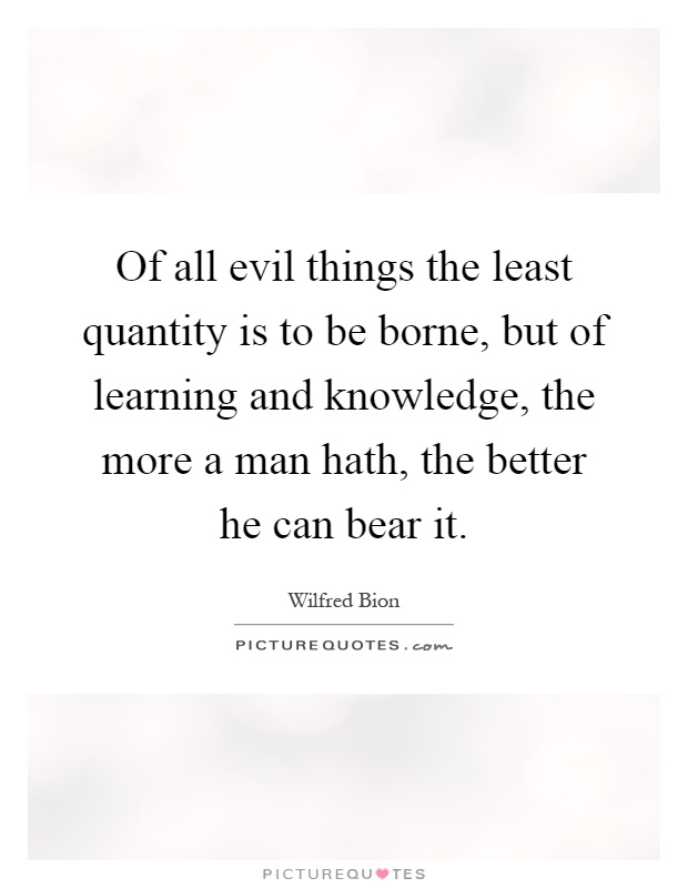 Of all evil things the least quantity is to be borne, but of learning and knowledge, the more a man hath, the better he can bear it Picture Quote #1