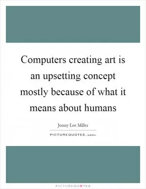 Computers creating art is an upsetting concept mostly because of what it means about humans Picture Quote #1