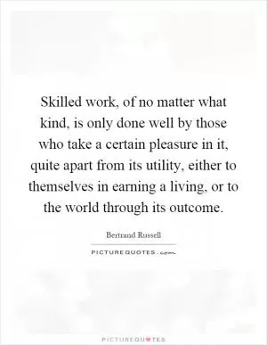 Skilled work, of no matter what kind, is only done well by those who take a certain pleasure in it, quite apart from its utility, either to themselves in earning a living, or to the world through its outcome Picture Quote #1