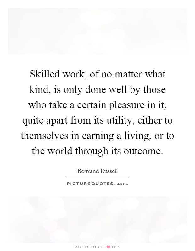 Skilled work, of no matter what kind, is only done well by those who take a certain pleasure in it, quite apart from its utility, either to themselves in earning a living, or to the world through its outcome Picture Quote #1