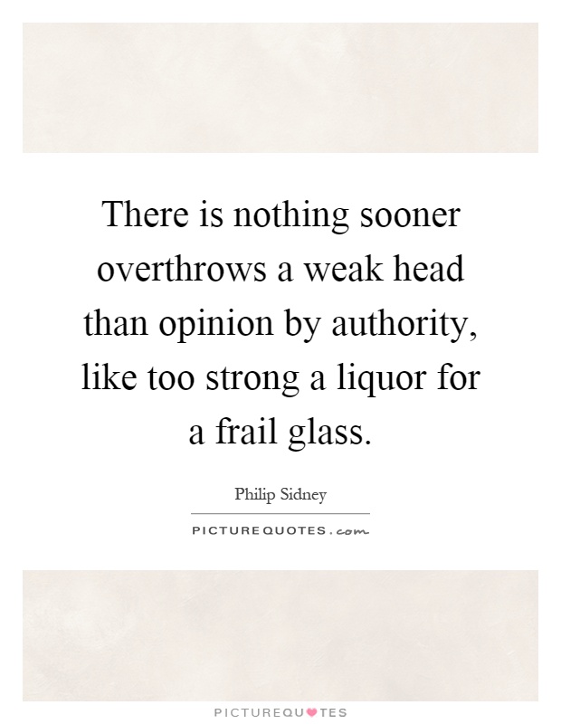 There is nothing sooner overthrows a weak head than opinion by authority, like too strong a liquor for a frail glass Picture Quote #1