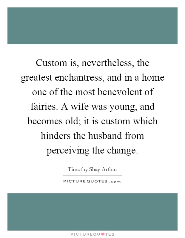 Custom is, nevertheless, the greatest enchantress, and in a home one of the most benevolent of fairies. A wife was young, and becomes old; it is custom which hinders the husband from perceiving the change Picture Quote #1