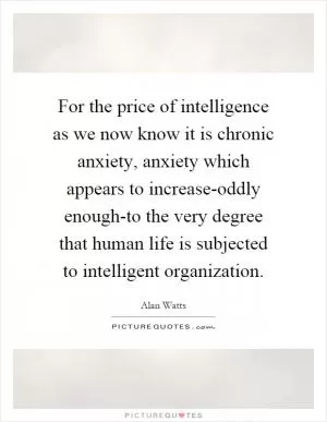 For the price of intelligence as we now know it is chronic anxiety, anxiety which appears to increase-oddly enough-to the very degree that human life is subjected to intelligent organization Picture Quote #1