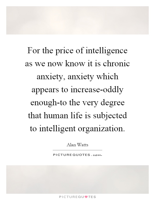 For the price of intelligence as we now know it is chronic anxiety, anxiety which appears to increase-oddly enough-to the very degree that human life is subjected to intelligent organization Picture Quote #1