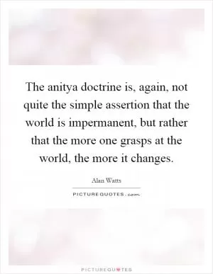 The anitya doctrine is, again, not quite the simple assertion that the world is impermanent, but rather that the more one grasps at the world, the more it changes Picture Quote #1