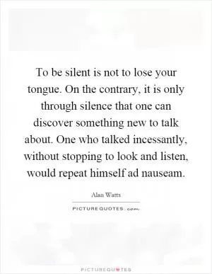 To be silent is not to lose your tongue. On the contrary, it is only through silence that one can discover something new to talk about. One who talked incessantly, without stopping to look and listen, would repeat himself ad nauseam Picture Quote #1