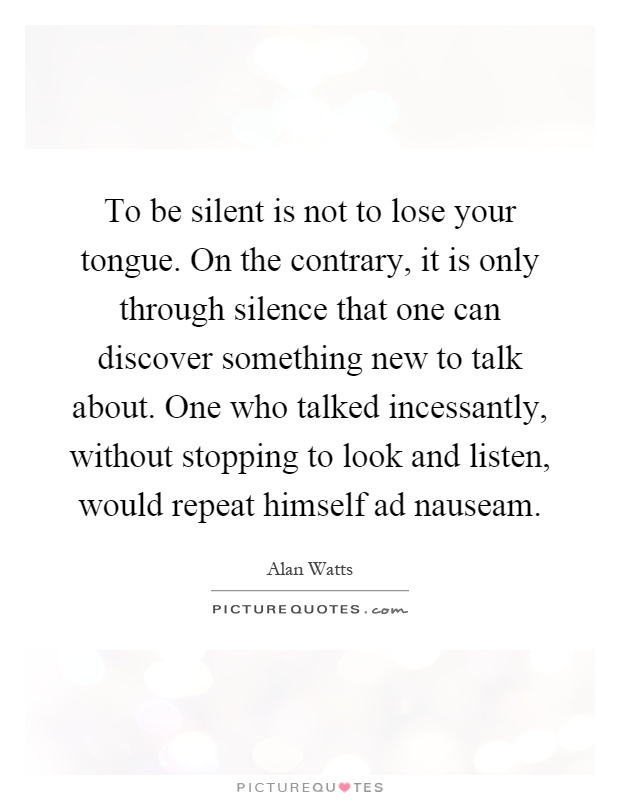 To be silent is not to lose your tongue. On the contrary, it is only through silence that one can discover something new to talk about. One who talked incessantly, without stopping to look and listen, would repeat himself ad nauseam Picture Quote #1
