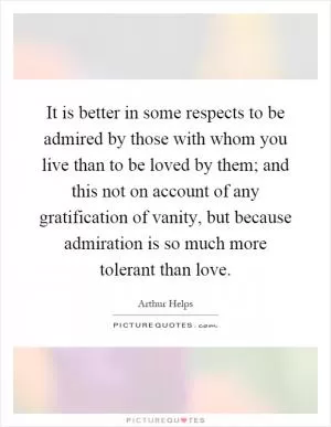 It is better in some respects to be admired by those with whom you live than to be loved by them; and this not on account of any gratification of vanity, but because admiration is so much more tolerant than love Picture Quote #1