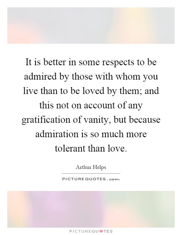 It is better in some respects to be admired by those with whom you live than to be loved by them; and this not on account of any gratification of vanity, but because admiration is so much more tolerant than love Picture Quote #1