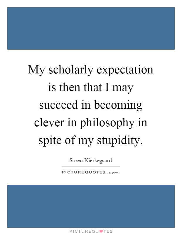 My scholarly expectation is then that I may succeed in becoming clever in philosophy in spite of my stupidity Picture Quote #1