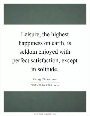 Leisure, the highest happiness on earth, is seldom enjoyed with perfect satisfaction, except in solitude Picture Quote #1
