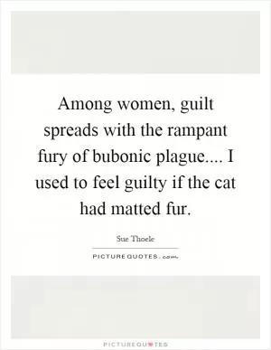 Among women, guilt spreads with the rampant fury of bubonic plague.... I used to feel guilty if the cat had matted fur Picture Quote #1
