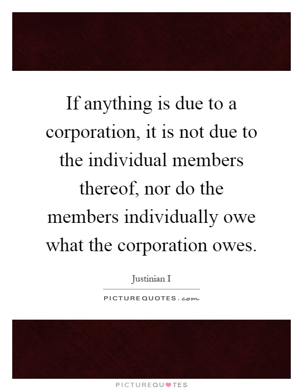 If anything is due to a corporation, it is not due to the individual members thereof, nor do the members individually owe what the corporation owes Picture Quote #1