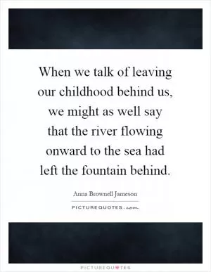 When we talk of leaving our childhood behind us, we might as well say that the river flowing onward to the sea had left the fountain behind Picture Quote #1