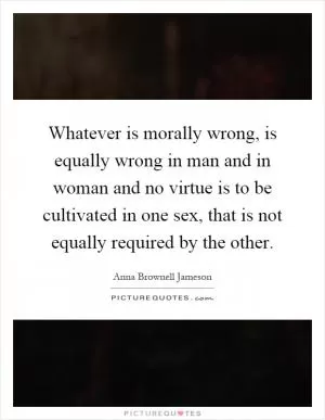 Whatever is morally wrong, is equally wrong in man and in woman and no virtue is to be cultivated in one sex, that is not equally required by the other Picture Quote #1