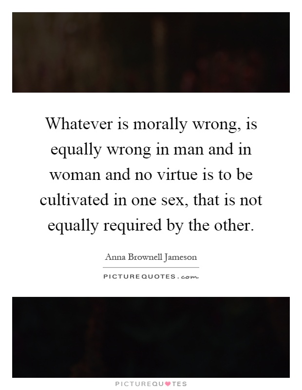 Whatever is morally wrong, is equally wrong in man and in woman and no virtue is to be cultivated in one sex, that is not equally required by the other Picture Quote #1