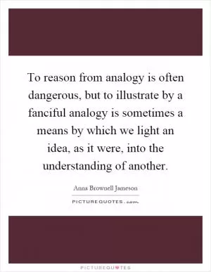 To reason from analogy is often dangerous, but to illustrate by a fanciful analogy is sometimes a means by which we light an idea, as it were, into the understanding of another Picture Quote #1