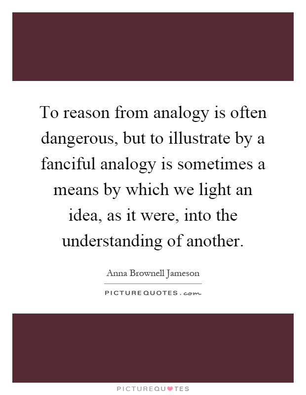 To reason from analogy is often dangerous, but to illustrate by a fanciful analogy is sometimes a means by which we light an idea, as it were, into the understanding of another Picture Quote #1