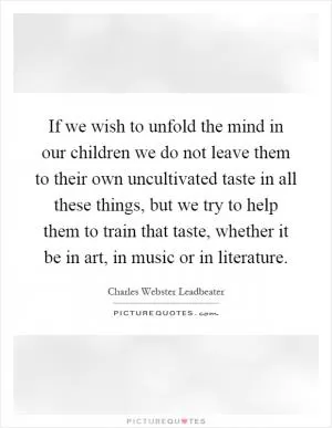 If we wish to unfold the mind in our children we do not leave them to their own uncultivated taste in all these things, but we try to help them to train that taste, whether it be in art, in music or in literature Picture Quote #1