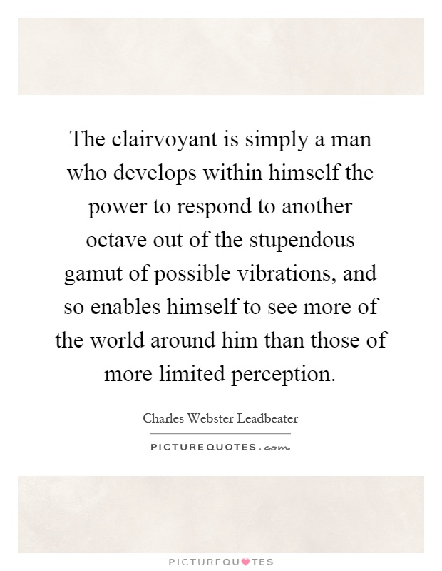 The clairvoyant is simply a man who develops within himself the power to respond to another octave out of the stupendous gamut of possible vibrations, and so enables himself to see more of the world around him than those of more limited perception Picture Quote #1