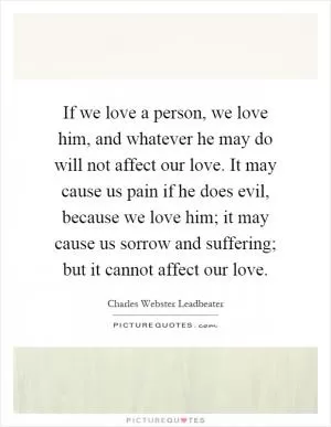 If we love a person, we love him, and whatever he may do will not affect our love. It may cause us pain if he does evil, because we love him; it may cause us sorrow and suffering; but it cannot affect our love Picture Quote #1