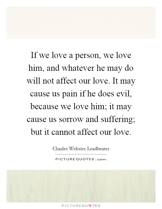 If we love a person, we love him, and whatever he may do will not affect our love. It may cause us pain if he does evil, because we love him; it may cause us sorrow and suffering; but it cannot affect our love Picture Quote #1